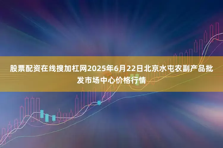 股票配资在线搜加杠网2025年6月22日北京水屯农副产品批发市场中心价格行情