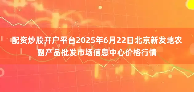 配资炒股开户平台2025年6月22日北京新发地农副产品批发市场信息中心价格行情