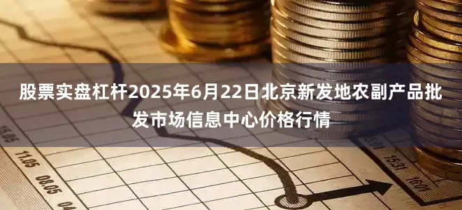 股票实盘杠杆2025年6月22日北京新发地农副产品批发市场信息中心价格行情
