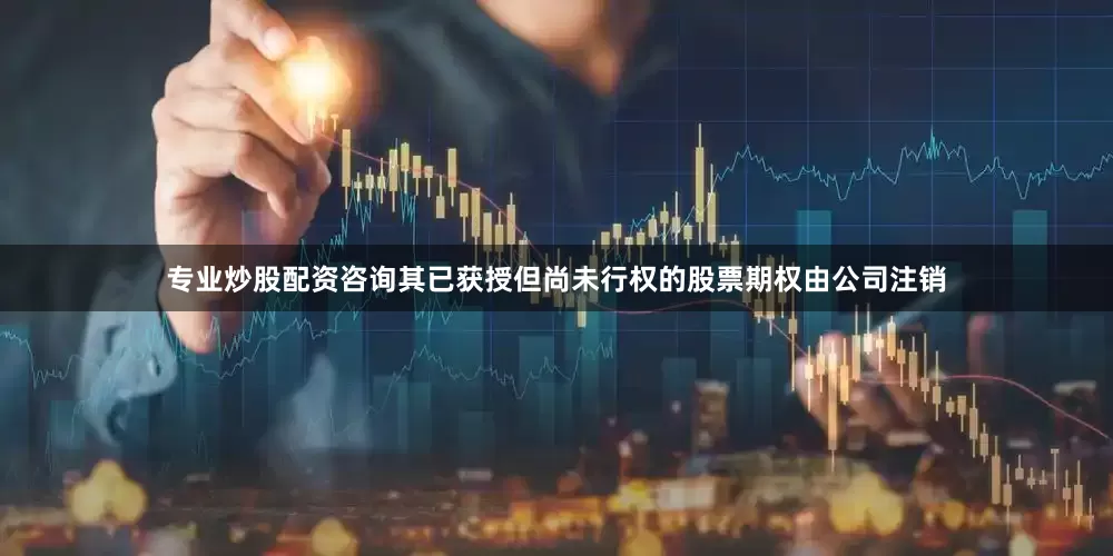 专业炒股配资咨询其已获授但尚未行权的股票期权由公司注销