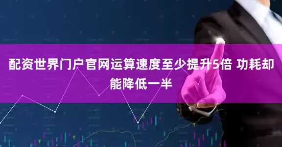 配资世界门户官网运算速度至少提升5倍 功耗却能降低一半